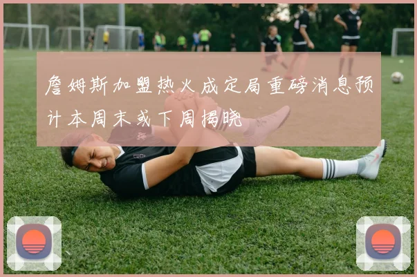 詹姆斯加盟热火成定局重磅消息预计本周末或下周揭晓