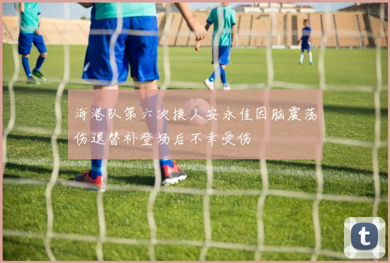 海港队第六次换人安永佳因脑震荡伤退替补登场后不幸受伤