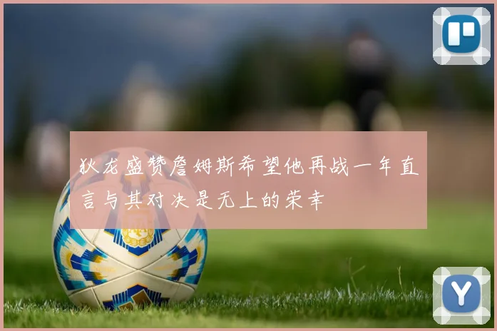 狄龙盛赞詹姆斯希望他再战一年直言与其对决是无上的荣幸
