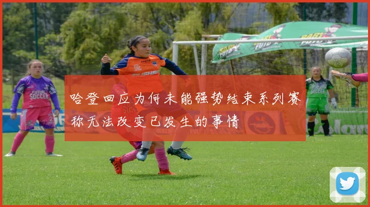 哈登回应为何未能强势结束系列赛称无法改变已发生的事情