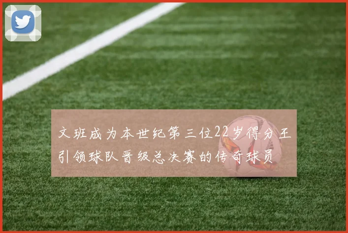 文班成为本世纪第三位22岁得分王引领球队晋级总决赛的传奇球员