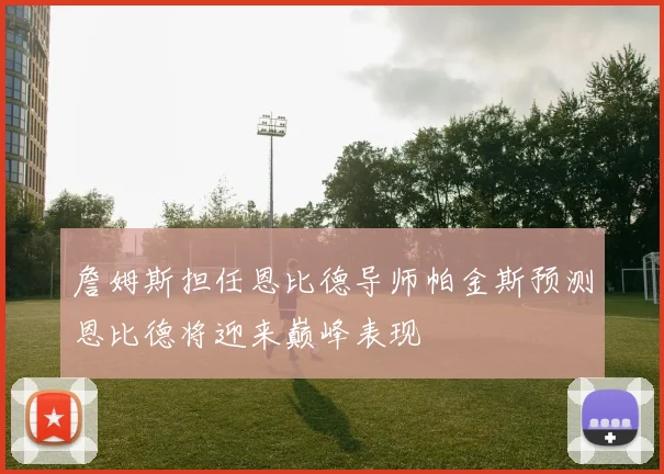 詹姆斯担任恩比德导师帕金斯预测恩比德将迎来巅峰表现