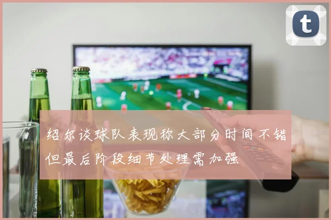 绍尔谈球队表现称大部分时间不错但最后阶段细节处理需加强