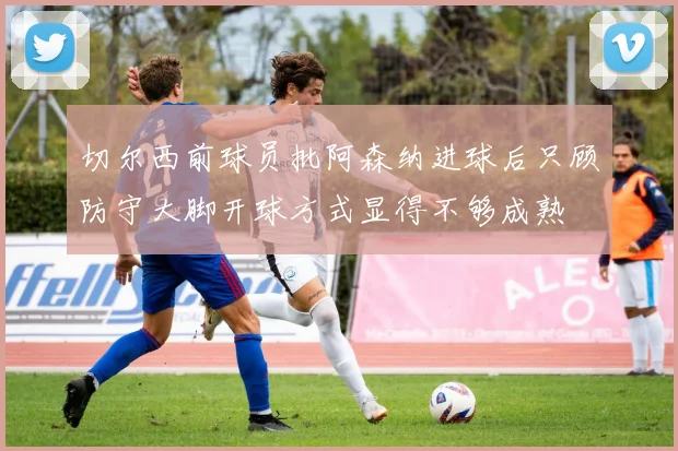 切尔西前球员批阿森纳进球后只顾防守大脚开球方式显得不够成熟