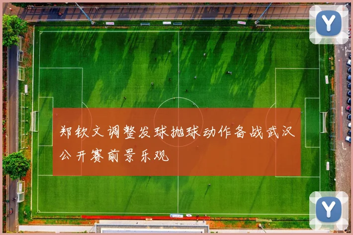 郑钦文调整发球抛球动作备战武汉公开赛前景乐观