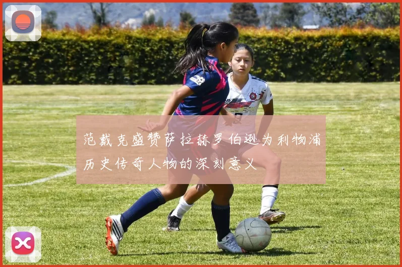 范戴克盛赞萨拉赫罗伯逊为利物浦历史传奇人物的深刻意义