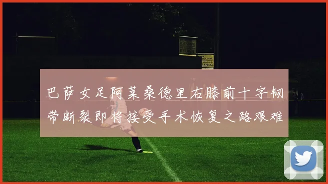 巴萨女足阿莱桑德里右膝前十字韧带断裂即将接受手术恢复之路艰难