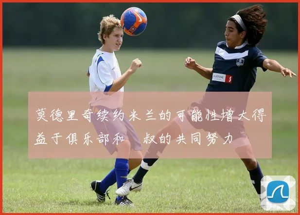 莫德里奇续约米兰的可能性增大得益于俱乐部和囧叔的共同努力