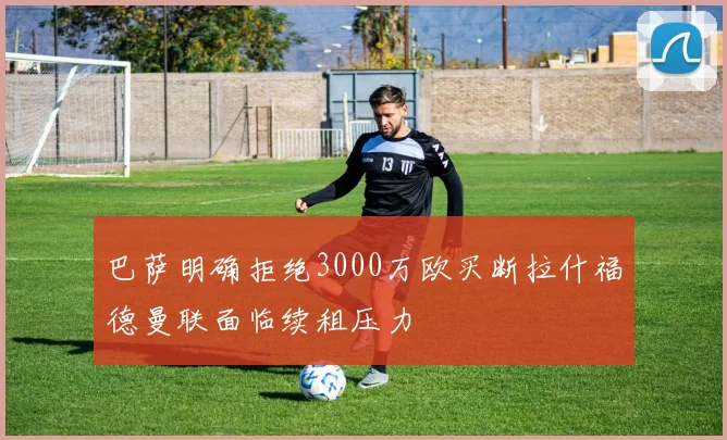 巴萨明确拒绝3000万欧买断拉什福德曼联面临续租压力