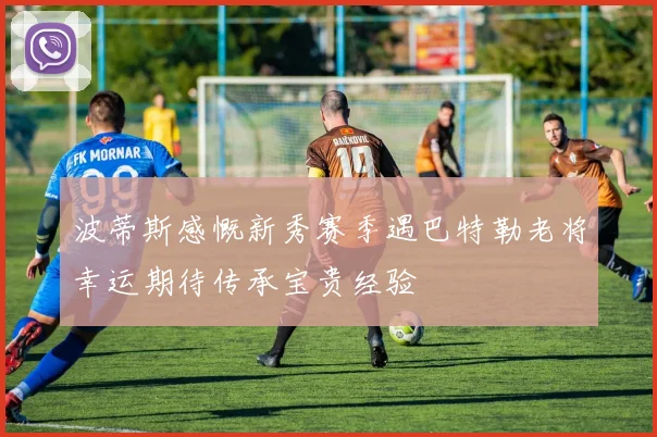 波蒂斯感慨新秀赛季遇巴特勒老将幸运期待传承宝贵经验