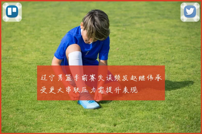辽宁男篮季前赛失误频发赵继伟承受更大串联压力需提升表现